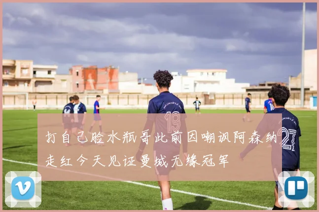 打自己脸水瓶哥此前因嘲讽阿森纳走红今天见证曼城无缘冠军