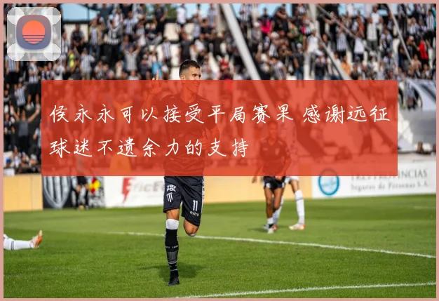 侯永永可以接受平局赛果 感谢远征球迷不遗余力的支持